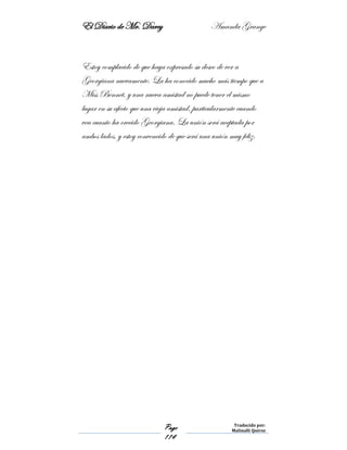 El Diario de Mr. Darcy Amanda Grange
Page
114
Traducido por:
Malinalli Quiroz
Estoy complacido de que haya expresado su deseo de ver a
Georgiana nuevamente. La ha conocido mucho más tiempo que a
Miss Bennet, y una nueva amistad no puede tener el mismo
lugar en su afecto que una vieja amistad, particularmente cuando
vea cuanto ha crecido Georgiana. La unión será aceptada por
ambos lados, y estoy convencido de que será una unión muy feliz.
 