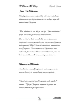 El Diario de Mr. Darcy Amanda Grange
Page
116
Traducido por:
Malinalli Quiroz
Jueves 5 de Diciembre.
Bingley vino a cenar conmigo Hoy. Ha estado ocupado esta
última semana, pero llegó puntualmente esta tarde y se sorprendió
mucho al ver a Georgiana.
“Está volviéndose en una belleza,” me dijo. “Y es tan talentosa,”
agregó, cuando tocó para nosotros después de cenar.
Si lo es. Casi me había olvidado de lo que era escuchar una
interpretación excelente, y no pude evitar estremecerme al pensar en
el desempeño de Mary Bennet al tocar el piano, comparado con
el de Georgiana. La interpretación de Elizabeth era dulce,
ciertamente, pero no tan hábil como la de mi hermana, y aun así
había una cualidad en ella que me hacía querer escucharla.
Viernes 6 de Diciembre
Caroline vino a ver a Georgiana esta mañana, y la entretuve
mientras la lección de música de mi hermana terminaba.
“Charles fue conquistado por Georgiana la noche pasada,”
comento. “Dijo que Georgiana era una de las jóvenes más
hermosas y talentosas que haya conocido.”
 