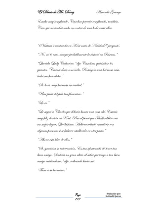 El Diario de Mr. Darcy Amanda Grange
Page
117
Traducido por:
Malinalli Quiroz
Estaba muy complacido. Caroline parecía complacida, también.
Creo que no tendrá nada en contra de una boda entre ellos.
“¿Visitará a vuestra tía en Kent antes de Navidad?” preguntó.
“No, no lo creo, aunque probablemente la visitaré en Pascuas.”
“Querida Lady Catherine,” dijo Caroline, quitándose los
guantes. “Cuánto deseo conocerla. Rosings es una hermosa casa,
todos me han dicho.”
“Si, lo es, muy hermosa en verdad.”
“Una parte del país tan placentero.”
“Lo es.”
“Le sugerí a Charles que debería buscar una casa ahí. Estaría
muy feliz de vivir en Kent. Pero él pensó que Hertfordshire era
un mejor lugar. Qué lástima. Hubiera evitado enredarse con
algunas personas si se hubiera establecida en otra parte.”
“Ahora está libre de ellos,”
“Si, gracias a su intervención. Es tan afortunada de tener tan
buen amigo. Sentiría un gran alivio al saber que tengo a tan buen
amigo cuidándome,” dijo, volteando hacia mí.
“Tiene a su hermano.”
 
