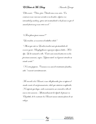 El Diario de Mr. Darcy Amanda Grange
Page
118
Traducido por:
Malinalli Quiroz
Ella sonrió. “Claro, pero Charles aun es un niño. En
ocasiones como esas una necesita a un hombre, alguien con
intensidad y madurez, quien esté acostumbrado a las forma en que el
mundo funciona y como vivir en él.”
“¿Tiene planes para casarse?”
“Los tendría, si conociera al caballero ideal.”
“Ahora que está en Londres tendrá más oportunidades de
conocer gente. Bingley planea organizar algunos bailes. Me lo
dijo. Lo he animado a ello. Entre más caras bonitas vea en las
próximas semanas, mejor. Y para usted, eso logrará extender su
círculo social.”
“No es tan pequeño. Cenamos con más de veinticuatro familias,
sabe.” comentó sarcásticamente.
Me recordó a los Bennet, como ella planeaba, pero si supiera el
rumbo exacto de mis pensamientos, dudo que estuviera complacida.
No importa que haga, cada conversación me recuerda a ellos de
una u otra manera. Afortunadamente he dejado de pensar en
Elizabeth, de lo contrario los Bennet nunca estarían fuera de mi
cabeza.
 