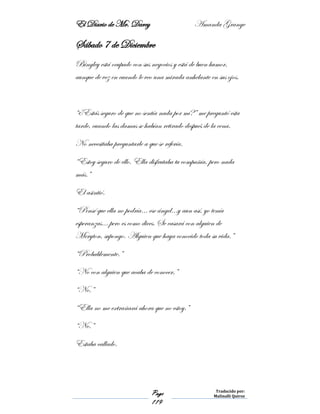 El Diario de Mr. Darcy Amanda Grange
Page
119
Traducido por:
Malinalli Quiroz
Sábado 7 de Diciembre
Bingley está ocupado con sus negocios y está de buen humor,
aunque de vez en cuando le veo una mirada anhelante en sus ojos.
“¿Estás seguro de que no sentía nada por mí?” me preguntó esta
tarde, cuando las damas se habían retirado después de la cena.
No necesitaba preguntarle a que se refería.
“Estoy seguro de ello. Ella disfrutaba tu compañía, pero nada
más.”
El asintió.
“Pensé que ella no podría… ese ángel…y aun así, yo tenía
esperanzas… pero es como dices. Se casará con alguien de
Meryton, supongo. Alguien que haya conocido toda su vida.”
“Probablemente.”
“No con alguien que acaba de conocer,”
“No.”
“Ella no me extrañará ahora que no estoy.”
“No.”
Estaba callado.
 