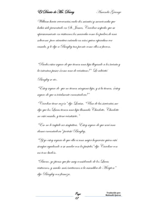 El Diario de Mr. Darcy Amanda Grange
Page
12
Traducido por:
Malinalli Quiroz
William hacia reverencias cada dos minutos y mencionaba que
había sido presentado en St. James. Caroline sospecho que su
apresuramiento en visitarnos los marcaba como los padres de una
solterona poco atractiva entrada en años quien esperaban ver
casada, y le dijo a Bingley tan pronto como ellos se fueron.
“Puedes estar seguro de que tienen una hija llegando a los treinta y
la intentan pasar ¡como una de veintiuno!” Le advirtió
Bingley se rio.
“Estoy seguro de que no tienen ninguna hija, y si la tienen, ¡estoy
seguro de que es totalmente encantadora!”
“Caroline tiene razón” dijo Louisa. “Una de las sirvientas me
dijo que los Lucas tienen una hija llamada Charlotte. Charlotte
no está casada, y tiene veintisiete.”
“Eso no le impide ser simpática. Estoy seguro de que será una
dama encantadora” protestó Bingley.
“Y yo estoy segura de que ella es una mujer hogareña quien está
siempre ayudando a su madre con los pasteles” dijo Caroline con
un tono burlón.
“Bueno, yo pienso que fue muy considerado de los Lucas
visitarnos, y mucho más invitarnos a la asamblea de Meryton”
dijo Bingley con firmeza.
 