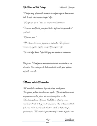 El Diario de Mr. Darcy Amanda Grange
Page
120
Traducido por:
Malinalli Quiroz
“Es algo muy afortunado el casarse con alguien que se ha conocido
toda la vida, o por mucho tiempo,” dije.
“Si, supongo que sí,” dijo, con ningún real entusiasmo.
“Conocen sus defectos, y no puede haber sorpresas desagradables.”
continué.
“Es como dices.”
“Y es bueno el conocer, y gustar, a su familia. Georgiana se
casará con alguien a quien conozca bien, espero” dije.
“Si, será algo bueno,” dijo Bingley sin verdadero entusiasmo.
Qué pena. Pensé que sus sentimientos estaban moviéndose en esa
dirección. Sin embargo, he hecho la alusión a ello, y en el futuro
quizás lo recuerde.
Martes 10 de Diciembre
He mandado a rediseñar las perlas de mi madre para
Georgiana, y deseo dárselas como regalo. Ya es lo suficientemente
mayor para usarlas, y creo que se verán muy bien en ella.
Mientras estaba en Howard & Gibbs, verifiqué en como
remodelar el resto de las joyas de mi madre. Son de buena calidad,
y de gran valor, y muchas de ellas han estado en la familia por
generaciones. He arreglado que el broche y los aretes de perlas sean
 