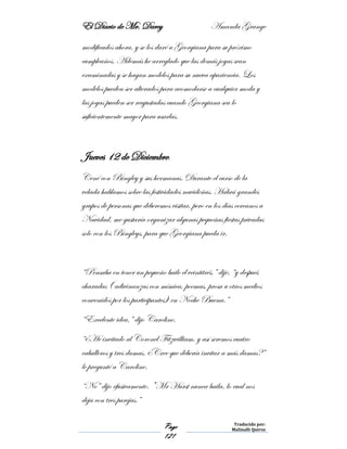 El Diario de Mr. Darcy Amanda Grange
Page
121
Traducido por:
Malinalli Quiroz
modificados ahora, y se los daré a Georgiana para su próximo
cumpleaños. Además he arreglado que las demás joyas sean
examinadas y se hagan modelos para su nueva apariencia. Los
modelos pueden ser alterados para acomodarse a cualquier moda y
las joyas pueden ser reajustadas cuando Georgiana sea lo
suficientemente mayor para usarlas.
Jueves 12 de Diciembre.
Cené con Bingley y sus hermanas. Durante el curso de la
velada hablamos sobre las festividades navideñas. Habrá grandes
grupos de personas que deberemos visitar, pero en los días cercanos a
Navidad, me gustaría organizar algunas pequeñas fiestas privadas
solo con los Bingleys, para que Georgiana pueda ir.
“Pensaba en tener un pequeño baile el veintitrés,” dije, “y después
charadas ( adivinanzas con mímica, poemas, prosa u otros medios
convenidos por los participantes) en Noche Buena.”
“Excelente idea,” dijo Caroline.
“¿He invitado al Coronel Fitzwilliam, y así seremos cuatro
caballeros y tres damas. ¿Cree que debería invitar a más damas?”
le pregunté a Caroline.
“No” dijo efusivamente. "Mr Hurst nunca baila, lo cual nos
deja con tres parejas.”
 