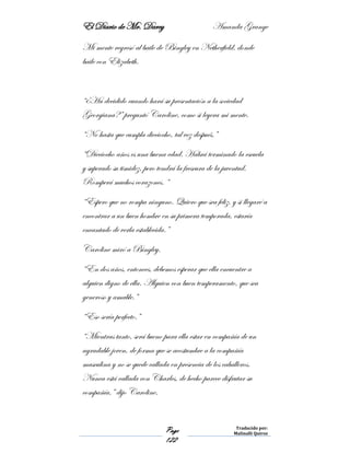 El Diario de Mr. Darcy Amanda Grange
Page
122
Traducido por:
Malinalli Quiroz
Mi mente regresó al baile de Bingley en Netherfield, donde
baile con Elizabeth.
“¿Ha decidido cuando hará su presentación a la sociedad
Georgiana?” preguntó Caroline, como si leyera mi mente.
“No hasta que cumpla dieciocho, tal vez después.”
“Dieciocho años es una buena edad. Habrá terminado la escuela
y superado su timidez, pero tendrá la frescura de la juventud.
Romperá muchos corazones. “
“Espero que no rompa ninguno. Quiero que sea feliz, y si llegaré a
encontrar a un buen hombre en su primera temporada, estaría
encantado de verla establecida.”
Caroline miró a Bingley.
“En dos años, entonces, debemos esperar que ella encuentre a
alguien digno de ella. Alguien con buen temperamento, que sea
generoso y amable.”
“Eso sería perfecto.”
“Mientras tanto, será bueno para ella estar en compañía de un
agradable joven, de forma que se acostumbre a la compañía
masculina y no se quede callada en presencia de los caballeros.
Nunca está callada con Charles, de hecho parece disfrutar su
compañía,” dijo Caroline.
 