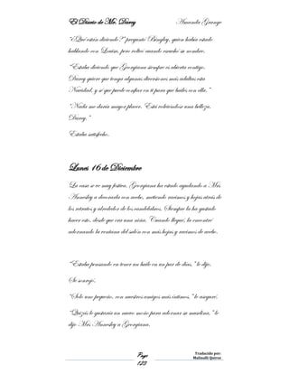 El Diario de Mr. Darcy Amanda Grange
Page
123
Traducido por:
Malinalli Quiroz
“¿Qué están diciendo?” preguntó Bingley, quien había estado
hablando con Louisa, pero volteó cuando escuchó su nombre.
“Estaba diciendo que Georgiana siempre es abierta contigo.
Darcy quiere que tenga algunas diversiones más adultas esta
Navidad, y sé que puede confiar en ti para que bailes con ella.”
“Nada me daría mayor placer. Está volviéndose una belleza,
Darcy.”
Estaba satisfecho.
Lunes 16 de Diciembre
La casa se ve muy festiva. Georgiana ha estado ayudando a Mrs
Annesley a decorarla con acebo, metiendo racimos y hojas atrás de
los retratos y alrededor de los candelabros. Siempre la ha gustado
hacer esto, desde que era una niña. Cuando llegué, la encontré
adornando la ventana del salón con más hojas y racimos de acebo.
“Estaba pensando en tener un baile en un par de días.” le dije.
Se sonrojó.
“Solo uno pequeño, con nuestros amigos más íntimos,” le aseguré.
“Quizás le gustaría un nuevo moño para adornar su muselina,” le
dijo Mrs Annesley a Georgiana.
 