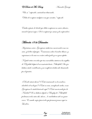 El Diario de Mr. Darcy Amanda Grange
Page
124
Traducido por:
Malinalli Quiroz
“Oh, sí,” respondió, mirándome ilusionada.
“Debes de comprar cualquier cosa que necesites,” respondí.
Estaba a punto de decirle que debía comprarse un nuevo abanico,
cuando lo pensé mejor. Se lo compraré yo mismo y la sorprenderé.
Miércoles 18 de Diciembre.
Hoy tuvimos nieve. Georgiana estaba tan emocionada como un
niño, y la lleve al parque. Caminamos sobre el sendero blanco, y
regresamos a la casa con rostros ruborizados y con gran apetito.
No pude evitar recordar que tan encendidas estuvieron las mejillas
de Elizabeth después de su caminata hacia Netherfield. Sus ojos
habían estado centelleantes, y su complexión había sido iluminada
por el ejercicio.
¿Dónde estará ahora? ¿Está caminando en los senderos
alrededor de su hogar? ¿Está en casa, arreglando acebos, como
Georgiana lo estada haciendo aquí? ¿Está emocionada por la
Navidad? Si no hubiera alejado a Bingley de Netherfield,
podríamos todos estar ahí, ahora… lo cual hubiera sido un grave
error. Es mucho mejor para todos que permanezcamos aquí en
Londres.
 