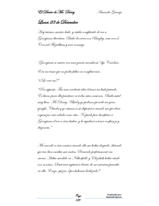 El Diario de Mr. Darcy Amanda Grange
Page
125
Traducido por:
Malinalli Quiroz
Lunes 23 de Diciembre
Hoy tuvimos nuestro baile, y estaba complacido de ver a
Georgiana divertirse. Bailó dos veces con Bingley, una con el
Coronel Fitzwilliam y una conmigo.
“Georgiana se mueve con una gracia asombrosa” dijo Caroline.
Era un tema que no podía fallar en complacerme.
“¿Lo cree así?”
“Por supuesto. Fue una excelente idea el tener un baile privado.
Es bueno para ella practicar en todas estas ocasiones. Baila usted
muy bien, Mr Darcy. Usted y yo podemos ponerle un gran
ejemplo. Charles y yo estamos a su disposición cuando sea que desee
organizar otra velada como ésta. No puede pero beneficiar a
Georgiana el ver a otros bailar, y la ayudará a tener confianza y
elegancia.”
Me recordó a otra ocasión cuando ella me había elogiado, diciendo
que tan bien escribía mis cartas. Recuerdo perfectamente esa
escena. Había sucedido en Netherfield, y Elizabeth había estado
con nosotros. Sentí una agitación dentro de mí mientras pensaba
en ella. Enojo, quizás, ¿por haberme hechizado?
 
