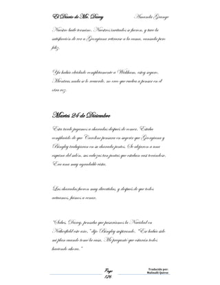 El Diario de Mr. Darcy Amanda Grange
Page
126
Traducido por:
Malinalli Quiroz
Nuestro baile termino. Nuestros invitados se fueron, y tuve la
satisfacción de ver a Georgiana retirarse a la cama, cansada pero
feliz.
Ya había olvidado completamente a Wickham, estoy seguro.
Mientras nada se lo recuerde, no creo que vuelva a pensar en él
otra vez.
Martes 24 de Diciembre
Esta tarde jugamos a charadas después de comer. Estaba
complacido de que Caroline pensara en sugerir que Georgiana y
Bingley trabajaran en su charada juntos. Se alejaron a una
esquina del salón, sus cabezas tan juntas que estaban casi tocándose.
Era una muy agradable vista.
Las charadas fueron muy divertidas, y después de que todos
actuamos, fuimos a cenar.
“Sabes, Darcy, pensaba que pasaríamos la Navidad en
Netherfield este año,” dijo Bingley suspirando. “Ese había sido
mi plan cuando tomé la casa. Me preguntó que estarán todos
haciendo ahora.”
 