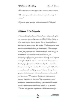 El Diario de Mr. Darcy Amanda Grange
Page
127
Traducido por:
Malinalli Quiroz
Pensé que sería más sabio alejar sus pensamientos de esa dirección.
“Lo mismo que nosotros estamos haciendo aquí. Toma algo de
venado.”
Hizo como sugerí, y no dijo nada más acerca de Netherfield.
Miércoles 25 de Diciembre
Nunca había disfrutado una Navidad tanto. Fuimos a la iglesia
esta mañana y en la tarde jugamos a Bullet Puding ( juego en
el que se usa un plato de peltre grande lleno de harina apilada en
una especie de pudín con una bala encima. Cada participante corta
una rebanada del pudín hasta que la bala caiga. La persona que
corte el pedazo que haga caer la bala debe hurgar con la nariz y la
barbilla hasta encontrarla y sacarla con la boca.) y a
Snapdragon (juego en el que se calienta Brandy en un recipiente
ancho y poco profundo, uvas son colocadas en el Brandy y se le
prende fuego. Generalmente las luces se apagaban o atenuaban
para aumentar el efecto misterioso de las llamas azules. El objetivo
es sacar las uvas fuera del fuego y comérselas, con el riesgo de ser
quemado por las llamas). Mientras lo hacíamos noté un cambio
en Georgiana. El año pasado había jugado como una niña
pequeña, disfrutando de la novedad de poner sus manos en las
flamas para sacar las uvas ardientes, y soplar en sus dedos cuando
no era lo suficientemente rápida para sacarlos sin ser quemada.
Este año, ella jugó para complacerme. Podía verlo en sus ojos.
 