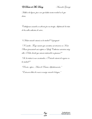 El Diario de Mr. Darcy Amanda Grange
Page
129
Traducido por:
Malinalli Quiroz
Habló a la ligera, pero creo que había cierta verdad en lo que
decía.
Cabalgamos sumidos en silencio por un tiempo, disfrutando la vista
de las calles cubiertas de nieve.
“¿Hasta cuándo estarás en la ciudad?” le pregunté
“No mucho. Tengo asuntos que necesitan mi atención en Kent.
Planeo presentarle mis respetos a Lady Catherine mientras estoy
allá. ¿Debo decirle que estarás visitándole en pascuas?”
“Si, la visitaré como acostumbro. ¿Cuándo estarás de regreso en
la ciudad?”
“Pronto, espero. Antes de Pascua, definitivamente.”
“Entonces debes de comer conmigo cuando lo hagas.”
 