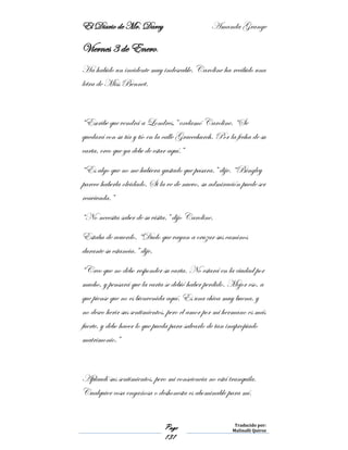 El Diario de Mr. Darcy Amanda Grange
Page
131
Traducido por:
Malinalli Quiroz
Viernes 3 de Enero.
Ha habido un incidente muy indeseable. Caroline ha recibido una
letra de Miss Bennet.
“Escribe que vendrá a Londres,” exclamó Caroline. “Se
quedará con su tía y tío en la calle Gracechurch. Por la fecha de su
carta, creo que ya debe de estar aquí.”
“Es algo que no me hubiera gustado que pasara.” dije. “Bingley
parece haberla olvidado. Si la ve de nuevo, su admiración puede ser
reavivada.”
“No necesita saber de su visita.” dijo Caroline.
Estaba de acuerdo. “Dudo que vayan a cruzar sus caminos
durante su estancia.” dije.
“Creo que no debo responder su carta. No estará en la ciudad por
mucho, y pensará que la carta se debió haber perdido. Mejor eso, a
que piense que no es bienvenida aquí. Es una chica muy buena, y
no deseo herir sus sentimientos, pero el amor por mi hermano es más
fuerte, y debo hacer lo que pueda para salvarlo de tan inapropiado
matrimonio.”
Aplaudí sus sentimientos, pero mi consciencia no está tranquila.
Cualquier cosa engañosa o deshonesta es abominable para mí.
 