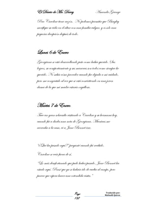 El Diario de Mr. Darcy Amanda Grange
Page
132
Traducido por:
Malinalli Quiroz
Pero Caroline tiene razón. No podemos permitir que Bingley
sacrifique su vida en el altar con una familia vulgar, y es solo una
pequeña decepción después de todo.
Lunes 6 de Enero
Georgiana se está desarrollando justo como había querido. Sus
logros, su comportamiento y sus maneras son todos como siempre he
querido. No sabía cómo proceder cuando fue dejada a mi cuidado,
pero me congratulo al ver que se está convirtiendo en una joven
dama de la que mi madre estaría orgullosa.
Martes 7 de Enero.
Tuve un gran sobresalto visitando a Caroline y su hermana hoy,
cuando fui a darles una nota de Georgiana. Mientras me
acercaba a la casa, vi a Jane Bennet irse.
“¿Qué ha pasado aquí?” pregunté cuando fui recibido.
Caroline se veía fuera de sí.
“Lo más desafortunado que pudo haber pasado. Jane Bennet ha
estado aquí. Pensé que ya se habría ido de vuelta al campo, pero
parece que espera hacer una extendida visita.”
 