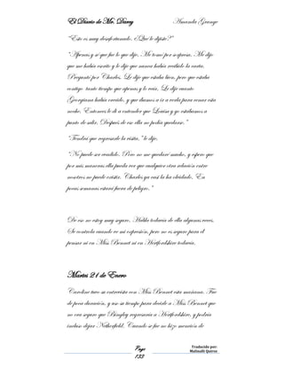 El Diario de Mr. Darcy Amanda Grange
Page
133
Traducido por:
Malinalli Quiroz
“Esto es muy desafortunado. ¿Qué le dijiste?”
“Apenas y sé que fue lo que dije. Me tomó por sorpresa. Me dijo
que me había escrito y le dije que nunca había recibido la carta.
Preguntó por Charles. Le dije que estaba bien, pero que estaba
contigo tanto tiempo que apenas y lo veía. Le dije cuanto
Georgiana había crecido, y que íbamos a ir a verla para cenar esta
noche. Entonces le di a entender que Louisa y yo estábamos a
punto de salir. Después de eso ella no podía quedarse.”
“Tendrá que regresarle la visita,” le dije.
“No puede ser evadido. Pero no me quedaré mucho, y espero que
por mis maneras ella pueda ver que cualquier otra relación entre
nosotros no puede existir. Charles ya casi la ha olvidado. En
pocas semanas estará fuera de peligro.”
De eso no estoy muy seguro. Habla todavía de ella algunas veces.
Se controla cuando ve mi expresión, pero no es seguro para él
pensar ni en Miss Bennet ni en Hertfordshire todavía.
Martes 21 de Enero
Caroline tuvo su entrevista con Miss Bennet esta mañana. Fue
de poca duración, y uso su tiempo para decirle a Miss Bennet que
no era seguro que Bingley regresaría a Hertfordshire, y podría
incluso dejar Netherfield. Cuando se fue no hizo mención de
 