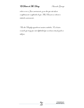 El Diario de Mr. Darcy Amanda Grange
Page
134
Traducido por:
Malinalli Quiroz
volver a ver a Jane nuevamente, y me dice que está ahora
completamente complacida de que Miss Bennet no volverá a
visitarlos nuevamente.
Un día Bingley agradecerá nuestros cuidados. Es el único
consuelo que tengo por esta duplicidad que nos hemos visto forzados a
utilizar.
 