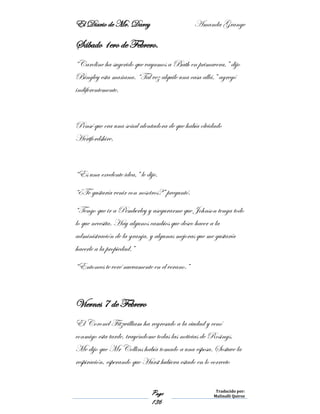 El Diario de Mr. Darcy Amanda Grange
Page
136
Traducido por:
Malinalli Quiroz
Sábado 1ero de Febrero.
“Caroline ha sugerido que vayamos a Bath en primavera,” dijo
Bingley esta mañana. “Tal vez alquile una casa allá,” agregó
indiferentemente.
Pensé que era una señal alentadora de que había olvidado
Hertfordshire.
“Es una excelente idea,” le dije.
“¿Te gustaría venir con nosotros?” preguntó.
“Tengo que ir a Pemberley y asegurarme que Johnson tenga todo
lo que necesita. Hay algunos cambios que deseo hacer a la
administración de la granja, y algunas mejoras que me gustaría
hacerle a la propiedad.”
“Entonces te veré nuevamente en el verano.”
Viernes 7 de Febrero
El Coronel Fitzwilliam ha regresado a la ciudad y cenó
conmigo esta tarde, trayéndome todas las noticias de Rosings.
Me dijo que Mr Collins había tomado a una esposa. Sostuve la
respiración, esperando que Hurst hubiera estado en lo correcto
 
