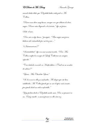 El Diario de Mr. Darcy Amanda Grange
Page
137
Traducido por:
Malinalli Quiroz
cuando había dicho que Elizabeth había rechazado a Mr
Collins.
“Parece una chica muy buena, aunque creo que debería de decir
mujer. Parece estar llegando a los treinta,” dijo mi primo.
Solté el aire.
“Pero esto es algo bueno,” prosiguió, “Una mujer más joven
hubiera sido intimidada por mi tía y sus…”
“¿Intervenciones?”
“Servicialidad,” dijo con una sonrisa torcida. “Pero Mrs
Collins acepta los consejos de Lady Catherine sin ningún
reproche.”
“Creo haberla conocido en Hertfordshire. ¿Cuál era su nombre
de soltera?”
“Lucas. Miss Charlotte Lucas”
“Si, la conocí a ella y a su familia. Me alegra que este bien
establecida. Mr Collins puede que no sea el esposo más sensato,
pero puede darle un vida confortable.”
Y yo podría darle a Elizabeth mucho más. Pero no pensaré en
eso. Estoy resuelto a nunca pensar en ella otra vez.
 