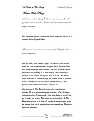 El Diario de Mr. Darcy Amanda Grange
Page
139
Traducido por:
Malinalli Quiroz
Viernes 28 de Marzo
Recibí una carta de Lady Catherine esta mañana, diciendo
que estaba ansiosa de verme. Estuve sorprendido al leer el siguiente
pasaje en su carta.
Mrs Collins ha invitado a su hermana María a quedarse con ella, y a
su amiga Miss Elizabeth Bennet.
Fue una gran conmoción el enterarme de que Elizabeth estaba en
la casa del párroco.
Creo que ambas serán conocidas tuyas. Sir William Lucas también
estaba ahí, pero ya ha regresado a su hogar. Miss Elizabeth Bennet
tiene muchos puntos que podría mejorar, pero como nunca ha tenido el
beneficio de una institutriz no es gran sorpresa. Una institutriz es
necesaria en una familia de mujeres, y así se lo dije. Mr Collins
estaba totalmente de acuerdo conmigo. He tenido el placer de presentar
muchas institutrices a sus empleadores. Cuatro sobrinas de Mrs
Jekinson están increíblemente situadas gracias a mí.
Las hermanas de Miss Bennet han sido todas presentadas en
sociedad. No sé en que estará pensando su madre. ¡Cinco hermanas,
todas en sociedad! Es muy extraño. Y las más jóvenes en sociedad sin
que la mayor este casada. Una casona muy mal regulada. Si Mrs
Bennet viviera cerca, se lo diría. Le encontraría una institutriz, y ella
sin ninguna duda estaría agradecida por mi recomendación. Maneja se
hogar muy pobremente.
 