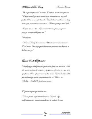 El Diario de Mr. Darcy Amanda Grange
Page
14
Traducido por:
Malinalli Quiroz
“Sé lo que está pensado” remarcó Caroline, viendo mi expresión.
“Está pensando que sería una tortura el soportar una moza de
pueblo. Pero no necesita hacerlo. Charles hará el ridículo, no hay
duda, pero no usted no lo necesitará. Nadia espera que usted baile.”
“Espero que no” dije. “La idea de estar con personas que no
conozco es insoportable para mí.”
Bingley rio.
“Vamos, Darcy, tú no eres así. Usualmente no eres tan terco.
Es el clima. Solo deja que la lluvia pare y estarás tan dispuesto a
bailar como yo.”
Lunes 30 de Septiembre
Bingley y yo cabalgamos por parte de la finca esta mañana. Ha
sido mantenida en buen estado, y si espera comprarla, creo que será
apropiada. Pero esperaré a ver si él se queda. Es igual de probable
que él decida que quiere comprar una fina en Kent, o en
Cheshire, o Suffolk la próxima semana.
El pronto sugirió que volviéramos.
“Pensé que tal vez podría visitar a los Bennet” dijo
indiferentemente, mientras trotábamos de vuelta a la casa.
 