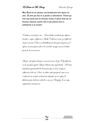 El Diario de Mr. Darcy Amanda Grange
Page
140
Traducido por:
Malinalli Quiroz
Miss Bennet da sus opiniones muy decididamente para alguien tan
joven. El juicio que tiene de su familia es extraordinario. Declaró que
sería muy injusto para las hermanas menores el esperar hasta que sus
hermanas estuvieran casadas antes de que pudieran tener su
participación en la sociedad.
Estaba sonriendo por esto. Nunca había escuchado que alguien,
hombre o mujer, replicara a Lady Catherine antes, y ¡replicarle
de que manera! Pues es indudablemente duro para las jóvenes el
esperar su turno para salir a la sociedad, aunque nunca lo había
pensado de esa manera.
Quizás esté equivocado por conmocionarme de que Elizabeth este
en la casa parroquial. Quizás debería estar agradecido. Me dará
la perfecta oportunidad de demostrar que no tiene ninguna
influencia sobre mí. Sera un alivio saber que puedo estar en su
compañía sin ningún sentimiento impropio, y seré capaz de
felicitarme por haberme salvado a mí, y a Bingley, de un muy
imprudente matrimonio.
 