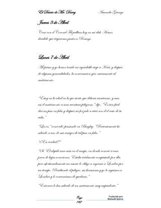 El Diario de Mr. Darcy Amanda Grange
Page
142
Traducido por:
Malinalli Quiroz
Jueves 3 de Abril
Cené con el Coronel Fitzwillian hoy en mi club. Hemos
decidido que viajaremos juntos a Rosings.
Lunes 7 de Abril
Mi primo y yo hemos tenido un agradable viaje a Kent, y después
de algunas generalidades, la conversación giro nuevamente al
matrimonio.
“Estoy en la edad en la que siento que debería asentarme, y aun
así el matrimonio es una aventura peligrosa,” dijo. “Es tan fácil
dar un paso en falso y después ser forzado a vivir con él el resto de tu
vida.”
“Los es,” concordé, pensando en Bingley. “Recientemente he
salvado a uno de mis amigos de tal paso en falso.”
“¿En verdad?”
“Sí. Él alquiló una casa en el campo, en donde conoció a una
joven de bajas conexiones. Estaba totalmente conquistado por ella,
pero afortunadamente un asunto lo obligo a regresar a Londres por
un tiempo. Percibiendo el peligro, sus hermanas y yo lo seguimos a
Londres y lo convencimos de quedarse.”
“Entonces lo has salvado de un matrimonio muy imprudente.”
 