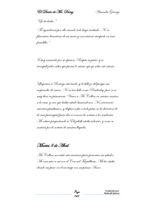 El Diario de Mr. Darcy Amanda Grange
Page
143
Traducido por:
Malinalli Quiroz
“Lo he hecho.”
“Te agradecerá por ello cuando todo haya acabado. No es
placentero levantarse de un sueño y encontrarse atrapado en una
pesadilla.”
Estoy animado por su opinión. Respeto su juicio, y es
tranquilizador saber que piensa lo mismo que yo sobre este asunto.
Llegamos a Rosings esta tarde, y la belleza del parque me
sorprendió de nuevo. No es tan bello como Pemberley, pero se ve
muy bien en primavera. Vimos a Mr Collins en nuestro camino
a la casa, y creo que había estado buscándonos. Nos reverenció
mientras pasábamos, y después se fue a toda prisa en la dirección de
la casa parroquial para dar a conocer la noticia a los residentes.
Me estuve preguntando si Elizabeth estaba adentro, y como se
sentiría por la noticia de nuestra llegada.
Martes 8 de Abril
Mr Collins nos visitó esta mañana para presentar sus saludos.
Me encontró a mí con el Coronel Fitzwilliam. Mi tía estaba
dando un paseo en el carruaje con mi prima Anne.
 