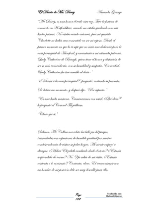 El Diario de Mr. Darcy Amanda Grange
Page
144
Traducido por:
Malinalli Quiroz
“Mr Darcy, es una honor el verlo otra vez. Tuve la fortuna de
conocerlo en Hertfordshire, cuando me estaba quedando con mis
lindas primas. No estaba casado entonces, pues mi querida
Charlotte no había aun consentido en ser mi esposa. Desde el
primer momento en que la vi supe que no sería una deshonra para la
casa parroquial de Hunsford, y encantaría a mi estimada patrona,
Lady Catherine de Bourgh, quien tiene el honor y distinción de
ser su más venerada tía, con su humildad y simpatía. En verdad,
Lady Catherine fue tan amable al decir-”
“¿Volverá a la casa parroquial?” pregunté, cortando su perorata.
Se detuvo un momento, y después dijo, “Por supuesto.”
“Es una linda mañana. Caminaremos con usted. ¿Qué dices?”
le pregunté al Coronel Fitzwilliam.
“Claro que sí.”
Salimos. Mr Collins nos relató las bellezas del parque,
intercaladas con expresiones de humilde gratitud por nuestra
condescendencia de visitar su pobre hogar. Mi mente empezó a
divagar. ¿Habrá Elizabeth cambiado desde el otoño? ¿Estaría
sorprendida de verme? No. Ya sabía de mi visita. ¿Estaría
contenta o lo contrario? Contenta, claro. El reencontrarse con
un hombre de mi posición debe ser muy deseable para ella.
 
