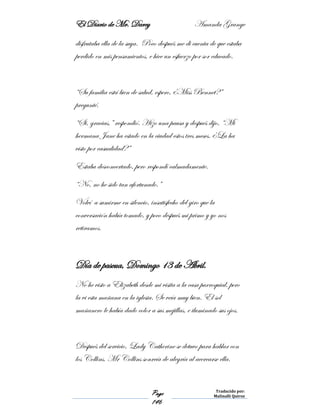 El Diario de Mr. Darcy Amanda Grange
Page
146
Traducido por:
Malinalli Quiroz
disfrutaba ella de la suya. Poco después me di cuenta de que estaba
perdido en mis pensamientos, e hice un esfuerzo por sor educado.
“Su familia está bien de salud, espero, ¿Miss Bennet?”
pregunté.
“Si, gracias,” respondió. Hizo una pausa y después dijo, “Mi
hermana Jane ha estado en la ciudad estos tres meses. ¿La ha
visto por casualidad?”
Estaba desconcertado, pero respondí calmadamente.
“No, no he sido tan afortunado.”
Volví a sumirme en silencio, insatisfecho del giro que la
conversación había tomado, y poco después mi primo y yo nos
retiramos.
Día de pascua, Domingo 13 de Abril.
No he visto a Elizabeth desde mi visita a la casa parroquial, pero
la vi esta mañana en la iglesia. Se veía muy bien. El sol
mañanero le había dado color a sus mejillas, e iluminado sus ojos.
Después del servicio, Lady Catherine se detuvo para hablar con
los Collins. Mr Collins sonreía de alegría al acercarse ella.
 