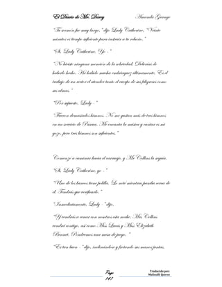 El Diario de Mr. Darcy Amanda Grange
Page
147
Traducido por:
Malinalli Quiroz
“Tu sermón fue muy largo,” dijo Lady Catherine. “Veinte
minutos es tiempo suficiente para instruir a tu rebaño.”
“Si, Lady Catherine, Yo -”
“No hiciste ninguna mención de la sobriedad. Deberías de
haberlo hecho. Ha habido mucha embriaguez últimamente. Es el
trabajo de un rector el atender tanto el cuerpo de sus feligreses como
sus almas.”
“Por supuesto, Lady -”
“Fueron demasiados himnos. No me gustan más de tres himnos
en un servicio de Pascua. Me encanta la música y cantar es mi
gozo, pero tres himnos son suficientes.”
Comenzó a caminar hacia el carruaje, y Mr Collins la seguía.
“Si, Lady Catherine, yo -”
“Uno de los bancos tiene polilla. Lo noté mientras pasaba cerca de
él. Tendrás que verificarlo.”
“Inmediatamente, Lady -” dijo.
“Y vendrás a cenar con nosotros esta noche. Mrs Collins
vendrá contigo, así como Miss Lucas y Miss Elizabeth
Bennet. Pondremos una mesa de juego. ”
“Es tan buen -” dijo, inclinándose y frotando sus manos juntas.
 