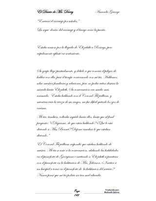 El Diario de Mr. Darcy Amanda Grange
Page
148
Traducido por:
Malinalli Quiroz
“Enviaré el carruaje por ustedes.”
La seguí dentro del carruaje y el lacayo cerró la puerta.
Estaba ansioso por la llegada de Elizabeht a Rosings, pero
rápidamente aplasté ese sentimiento.
Su grupo llegó puntualmente, y debido a que conocía el peligro de
hablar con ella, pasé el tiempo conversando con mi tía. Hablamos
sobre nuestros familiares y relaciones, pero no podía evitar desviar la
mirada hacia Elizabeth. Su conversación era mucho más
animada. Estaba hablando con el Coronel Fitzwilliam, y
mientras veía la viveza de sus rasgos, me fue difícil quitarle los ojos de
encima.
Mi tía, también, volteaba seguido hacia ellos, hasta que al final
preguntó: “¿Díganme, de que están hablando? ¿Qué le está
diciendo a Miss Bennet? Déjeme escuchar lo que estaban
diciendo.”
El Coronel Fitzwilliam respondió que estaban hablando de
música. Mi tía se unió a la conversación, alabando las habilidades
en el pianoforte de Georgiana e invitando a Elizabeth a practicar
con el pianoforte en la habitación de Mrs Jekinson, ¿Invitar a
un huésped a tocar en el pianoforte de la habitación del servicio?
Nunca pensé que mi tía podría ser tan mal educada.
 