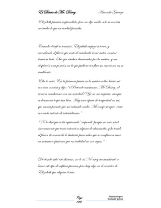 El Diario de Mr. Darcy Amanda Grange
Page
149
Traducido por:
Malinalli Quiroz
Elizabeth parecía sorprendida, pero no dijo nada, solo su sonrisa
mostraba lo que en verdad pensaba.
Cuando el café se terminó, Elizabeth empezó a tocar, y
recordando el placer que sentí al escucharla tocar antes, caminé
hacia su lado. Sus ojos estaban iluminados por la música, y me
desplacé a una posición en la que pudiera ver fluir sus emociones en su
semblante.
Ella lo notó. En la primera pausa en la música volteo hacia mí
con una sonrisa y dijo: “¿Pretende asustarme, Mr Darcy, al
venir a escucharme con esa seriedad? Yo no me inquieto, aunque
su hermana toque tan bien. Hay una especie de terquedad en mí,
que nunca permite que me intimide nadie. Mi coraje siempre crece
con cada intento de intimidarme.”
“No le diré que se ha equivocado” respondí “porque no cree usted
sinceramente que tenía intención alguna de alarmarla, y he tenido
el placer de conocerla lo bastante para saber que se complace a veces
en sustentar opiniones que en realidad no son suyas.”
De donde salió este discurso, no lo sé. No estoy acostumbrado a
hacer este tipo de réplicas picaras, pero hay algo en el carácter de
Elizabeth que aligera el mío.
 
