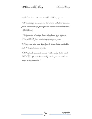 El Diario de Mr. Darcy Amanda Grange
Page
15
Traducido por:
Malinalli Quiroz
“¿Ansioso de ver a las señoritas Bennet?” le pregunté.
“Sé que crees que me enamoro y desenamoro cada pocas semanas,
pero es simplemente que pienso que sería educado devolver la visita a
Mr. Bennet.”
Nos separamos, el cabalgo hacia Longbourn, y yo regrese a
Netherfield. No paso mucho tiempo para que regresase.
“¿Bien, viste a las cinco bellas hijas de las que habías oído hablar
tanto?” pregunté cuando regreso.
“No” respondió melancólicamente. “Me senté en la librería de
Mr. Bennet por alrededor de diez minutos pero nunca tuve un
vistazo de las muchachas.”
 