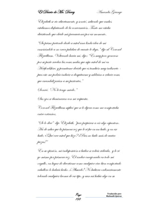 El Diario de Mr. Darcy Amanda Grange
Page
150
Traducido por:
Malinalli Quiroz
Elizabeth se rio abiertamente, y sonrió, sabiendo que ambos
estábamos disfrutando de la conversación. Tanto me estaba
divirtiendo que olvide mis precauciones por ese momento.
“Su primo pretende darle a usted una linda idea de mi
enseñándole a no creer palabra de cuanto le diga.” dijo al Coronel
Fitzwilliam. Volteando hacia mí, dijo: “Es muy poco generoso
por su parte revelar las cosas malas que supo usted de mí en
Hertfordshire, y permítame decirle que es también muy indiscreto -
pues esto me podría inducir a desquitarme y saldrían a relucir cosas
que escandalizarían a sus parientes.”
Sonreí. “No le tengo miedo.”
Sus ojos se iluminaran con mi respuesta.
Coronel Fitzwilliam suplicó que se le dijera como me comportaba
entre extraños.
“Se lo diré” dijo Elizabeth, “pero prepárese a oír algo espantoso.
Ha de saber que la primera vez que le vi fue en un baile, y en ese
baile, ¿Qué cree usted que hizo? ¡Pues no bailo más de cuatro
piezas!”
En su opinión, mi indisposición a bailar se volvía ridícula, y lo vi
yo mismo por primera vez. El andar encajonada en todo mi
orgullo, en lugar de divertirme como cualquier otro bien comportado
caballero lo habría hecho. ¡Absurdo! No hubiera ordinariamente
tolerado cualquier broma de ese tipo, y aun así había algo en su
 