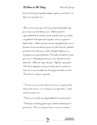 El Diario de Mr. Darcy Amanda Grange
Page
151
Traducido por:
Malinalli Quiroz
forma de decirlo que le quitaba cualquier resquemor, y lo hacía en su
lugar una razón para reír.
Fue en este momento que me di cuenta de que había habido muy
pocas risas en mi vida últimamente. Había asumido la
responsabilidad de un hombre cuando mi padre murió, y me había
enorgullecido de desempeñarlas muy bien, tal como mi padre lo
hubiera hecho. Había tenido que atender mi propiedad, procurar el
bienestar de mis arrendatarios, proveer la salud, bienestar, felicidad
y educación de mi hermana, cuidar el beneficio del párroco, y
desempeñar mis negocios fielmente. Eso había sido suficiente, hasta
que conocí a Elizabeth; pues ahora veo cuan aburrida mi vida
había sido. Había sido muy ordenada. Muy bien organizada.
Solo ahora empezaba a verlo, y a sentirlo, pues los sentimientos
dentro de mí eran tan diferentes de los que jamás había conocido.
Cuando reía, mi humor mejoraba.
“No tenía en ese momento el honor de conocer a ninguna de las
damas de la reunión, a no ser las que me acompañaban.” señalé
usando su mismo tono.
“Cierto: y en un baile nuca hay posibilidades de ser presentado”
“Puede que me habría juzgado mejor si hubiese solicitado que me
presentaran. Pero no sirvo para darme a conocer a extraños.”
 