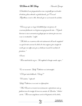 El Diario de Mr. Darcy Amanda Grange
Page
152
Traducido por:
Malinalli Quiroz
Se burlaba de mí, preguntándose cómo era posible que un hombre
de talento y bien educado no podía hacerlo, y el Coronel
Fitzwilliam se unió a ella, diciendo que no me tomaría la molestia.
“Reconozco que no tengo la habilidad que otros poseen de
conversar fácilmente con las personas que jamás he visto. No puedo
hacerme a esas conversaciones y fingir que me intereso por sus cosas
como se acostumbra.” acepté.
“Mis dedos no se mueven sobre este instrumento del modo magistral
con que he visto moverse los dedos de otras mujeres, pero siempre he
creído que era culpa mía, por no haberme tomado la molestia de
practicar.”
Sonreí.
“Tiene usted toda la razón. Ha empleado el tiempo mucho mejor.”
En ese momento, Lady Catherine nos interrumpió.
“¿De qué están hablando, Darcy?”
“De música,” respondí.
Lady Catherine se nos unió en el pianoforte.
“Miss Bennet no tocaría incorrectamente, si practicara más, y
pudiera tener la ventaja de tener un maestro de Londres.” declaró
mi tía. “Tiene una muy buena noción de la posición de los dedos,
 