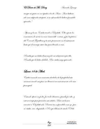 El Diario de Mr. Darcy Amanda Grange
Page
153
Traducido por:
Malinalli Quiroz
aunque sus gustos no son iguales a los de Anne. Anne hubiera
sido una estupenda interprete, si su enfermedad le hubiera permitido
aprender.”
Apenas y la oía. Estaba viendo a Elizabeth. Ella soporto los
comentarios de mi tía con una remarcable cortesía, y por la petición
del Coronel Fitzwilliam y la mía, permaneció en el instrumento
hasta que el carruaje estuvo listo para llevarlos a casa.
Pensaba que me había desmenuzado mi admiración por ella.
Pensaba que la había olvidado. Pero estaba muy equivocado.
Lunes 14 de Abril.
Estaba tomando una caminata alrededor de la propiedad esta
mañana cuando mis pasos me llevaron inconscientemente a la casa
parroquial.
Estando afuera no podía, por toda educación, pasarla por alto, y
entonces toque para presentar mis saludos. Para mi horror,
encontré a Elizabeth sola. Parecía tan sorprendida como yo, pero
no estaba, creo, disgustada. ¿Por qué debería de estarlo? Debe
 