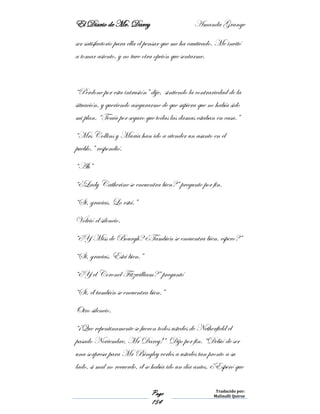 El Diario de Mr. Darcy Amanda Grange
Page
154
Traducido por:
Malinalli Quiroz
ser satisfactorio para ella el pensar que me ha cautivado. Me invitó
a tomar asiento, y no tuve otra opción que sentarme.
“Perdone por esta intrusión” dije, sintiendo la contrariedad de la
situación, y queriendo asegurarme de que supiera que no había sido
mi plan. “Tenía por seguro que todas las damas estaban en casa.”
“Mrs Collins y María han ido a atender un asunto en el
pueblo,” respondió.
“Ah”
“¿Lady Catherine se encuentra bien?” pregunto por fin.
“Si, gracias. Lo está.”
Volvió el silencio.
“¿Y Miss de Bourgh? ¿También se encuentra bien, espero?”
“Si, gracias. Está bien.”
“¿Y el Coronel Fitzwilliam?” preguntó
“Si, él también se encuentra bien.”
Otro silencio.
“¡Que repentinamente se fueron todos ustedes de Netherfield el
pasado Noviembre, Mr Darcy!” Dijo por fin. “Debió de ser
una sorpresa para Mr Bingley verles a ustedes tan pronto a su
lado, si mal no recuerdo, él se había ido un día antes. ¿Esperó que
 