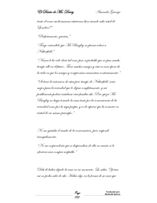 El Diario de Mr. Darcy Amanda Grange
Page
155
Traducido por:
Malinalli Quiroz
tanto él como sus hermanas estuvieran bien cuando salió usted de
Londres?”
“Perfectamente, gracias.”
“Tengo entendido que Mr Bingley no piensa volver a
Netherfield.”
“Nunca le he oído decir tal cosa; pero es probable que no pase mucho
tiempo allí en el futuro. Tiene muchos amigos y está en una época de
la vida en que los amigos y compromisos aumentan continuamente.”
“Si tiene la intención de estar poco tiempo de Netherfield, sería
mejor para la vecindad que lo dejase completamente, y así
posiblemente podría instalarse otra familia ahí. Pero quizá Mr
Bingley no haya tomado la casa tanto por la conveniencia de la
vecindad como por la suya propia, y es de esperar que la conserve en
virtud de ese mismo principio.”
No me gustaba el rumbo de la conversación, pero respondí
tranquilamente.
“No me sorprendería que se desprendiese de ella en cuanto se le
ofreciera una compra aceptable.”
Debí de haber dejado la casa en ese momento. Lo sabía. Y aun
así no podía salir de ahí. Había algo en la forma de su cara que
 