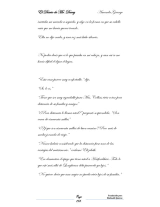 El Diario de Mr. Darcy Amanda Grange
Page
156
Traducido por:
Malinalli Quiroz
invitaba mi mirada a seguirla, y algo en la forma en que su cabello
caía que me hacía querer tocarlo.
Ella no dijo nada, y una vez más hubo silencio.
No podía decir que es lo que pasaba en mi cabeza, y aun así se me
hacía difícil el dejar el lugar.
“Esta casa parece muy confortable.” dije.
“Si, lo es.”
“Tiene que ser muy agradable para Mrs. Collins vivir a tan poca
distancia de su familia y amigos”
“¿Poca distancia le llama usted?” preguntó sorprendida. “Son
cerca de cincuenta millas”
“¿Y que son cincuenta millas de buen camino? Poco más de
media jornada de viaje.”
“Nunca habría considerado que la distancia fuese una de las
ventajas del matrimonio.” exclamó Elizabeth.
“Eso demuestra el apego que tiene usted a Hertfordshire. Todo lo
que esté más allá de Longbourn debe parecerle ya lejos.”
“No quiero decir que una mujer no pueda vivir lejos de su familia.”
 