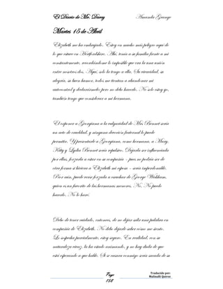 El Diario de Mr. Darcy Amanda Grange
Page
158
Traducido por:
Malinalli Quiroz
Martes 15 de Abril
Elizabeth me ha embrujado. Estoy en mucho más peligro aquí de
lo que estuve en Hertfordshire. Ahí, tenía a su familia frente a mi
constantemente, recordándome lo imposible que era la una unión
entre nosotros dos. Aquí, solo la tengo a ella. Su vivacidad, su
alegría, su buen humor, todos me tientan a abandonar mi
autocontrol y declarármele; pero no debo hacerlo. No solo estoy yo,
también tengo que considerar a mi hermana.
El exponer a Georgiana a la vulgaridad de Mrs Bennet sería
un acto de crueldad, y ninguna devoción fraternal lo puede
permitir. Y presentarle a Georgiana, como hermana, a Mary,
Kitty y Lydia Bennet sería repulsivo. Dejarla ser influenciada
por ellas, forzarla a estar en su compañía – pues no podría ser de
otra forma si hiciera a Elizabeth mi esposa – sería imperdonable.
Peor aún, puede verse forzada a escuchar de George Wickham,
quien es un favorito de las hermanas menores. No. No puedo
hacerlo. No lo haré.
Debo de tener cuidado, entonces, de no dejar salir una palabra en
compañía de Elizabeth. No debo dejarle saber cómo me siento.
Lo sospecha parcialmente, estoy seguro. En realidad, con su
naturaleza vivaz, la ha estado animando, y no hay duda de que
está esperando a que hable. Si se casara conmigo sería sacada de su
 