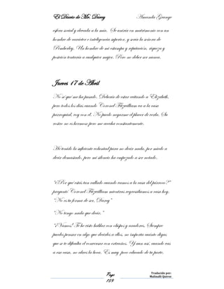 El Diario de Mr. Darcy Amanda Grange
Page
159
Traducido por:
Malinalli Quiroz
esfera social y elevada a la mía. Se uniría en matrimonio con un
hombre de carácter e inteligencia superior, y sería la señora de
Pemberley. Un hombre de mi estampa y reputación, riqueza y
posición tentaría a cualquier mujer. Pero no deber ser nunca.
Jueves 17 de Abril
No sé qué me ha pasado. Debería de estar evitando a Elizabeth,
pero todos los días cuando Coronel Fitzwilliam va a la casa
parroquial, voy con él. No puedo negarme el placer de verla. Su
rostro no es hermoso pero me acecha constantemente.
He tenido la suficiente voluntad para no decir nada, por miedo a
decir demasiado, pero mi silencio ha empezado a ser notado.
“¿Por qué estás tan callado cuando vamos a la casa del párroco?”
preguntó Coronel Fitzwilliam mientras regresábamos a casa hoy.
“No es tu forma de ser, Darcy”
“No tengo nada que decir.”
“¡Vamos! Te he visto hablar con obispos y aradores. Siempre
puedes pensar en algo que decirles a ellos, no importa cuánto digas
que se te dificulta el conversar con extraños. Y aun así, cuando vas
a esa casa, no abres la boca. Es muy poco educado de tu parte.
 