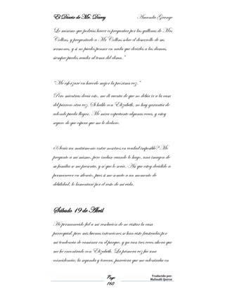 El Diario de Mr. Darcy Amanda Grange
Page
160
Traducido por:
Malinalli Quiroz
Lo mínimo que podrías hacer es preguntar por las gallinas de Mrs
Collins, y preguntarle a Mr Collins sobre el desarrollo de sus
sermones, y si no puedes pensar en nada que decirles a las damas,
siempre puedes acudir al tema del clima.”
“Me esforzaré en hacerlo mejor la próxima vez.”
Pero mientras decía esto, me di cuenta de que no debía ir a la casa
del párroco otra vez. Si hablo con Elizabeth, no hay garantía de
adonde pueda llegar. Me mira expectante algunas veces, y estoy
seguro de que espera que me le declare.
¿Sería un matrimonio entre nosotros en verdad imposible? Me
pregunto a mí mismo, pero incluso cuando lo hago, una imagen de
su familia se me presenta, y sé que lo sería. Así que estoy decidido a
permanecer en silencio, pues si me someto a un momento de
debilidad, lo lamentaré por el resto de mi vida.
Sábado 19 de Abril
He permanecido fiel a mi resolución de no visitar la casa
parroquial, pero mis buenas intenciones se han visto frustradas por
mi tendencia de caminar en el parque, y ya van tres veces ahora que
me he encontrado con Elizabeth. La primera vez fue una
coincidencia; la segunda y tercera, pareciera que me adentraba en
 