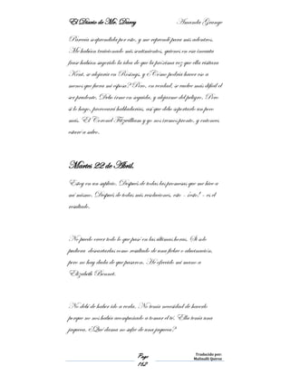 El Diario de Mr. Darcy Amanda Grange
Page
162
Traducido por:
Malinalli Quiroz
Parecía sorprendida por esto, y me reprendí para mis adentros.
Me habían traicionado mis sentimientos, quienes en esa incauta
frase habían sugerido la idea de que la próxima vez que ella visitara
Kent, se alojaría en Rosings, y ¿Cómo podría hacer eso a
menos que fuera mi esposa? Pero, en verdad, se vuelve más difícil el
ser prudente. Debo irme en seguida, y alejarme del peligro. Pero
si lo hago, provocará habladurías, así que debo soportarlo un poco
más. El Coronel Fitzwilliam y yo nos iremos pronto, y entonces
estaré a salvo.
Martes 22 de Abril.
Estoy en un suplicio. Después de todas las promesas que me hice a
mí mismo. Después de todas mis resoluciones, esto - ¡esto! – es el
resultado.
No puedo creer todo lo que pasó en las últimas horas. Si solo
pudiera descartarlas como resultado de una fiebre o alucinación,
pero no hay duda de que pasaron. He ofrecido mi mano a
Elizabeth Bennet.
No debí de haber ido a verla. No tenía necesidad de hacerlo
porque no nos había acompañado a tomar el té. Ella tenía una
jaqueca. ¿Qué dama no sufre de una jaqueca?
 