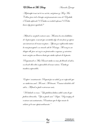El Diario de Mr. Darcy Amanda Grange
Page
163
Traducido por:
Malinalli Quiroz
Al principio tomé mi té con mi tía, mis primos y Mr y Mrs
Collins, pero todo el tiempo mis pensamientos eran de Elizabeth.
¿Estaba sufriendo? ¿Estaba en verdad enferma? ¿Podía
hacer algo para ayudarla?
Al final no me pude contener más. Mientras los otros hablaban
de la parroquia, comenté que necesitaba algo de aire fresco y exprese
mis intenciones de tomar un paseo. Apenas y se si planeaba visitar
la casa parroquial o no cuando salí de Rosings. Mi corazón me
dirigía allí, pero mi razón me presionaba a regresar, y mientras
tanto mis pies me llevaron hasta que estaba enfrente de la puerta.
Preguntando si Miss Bennet estaba en casa, fui llevado al salón,
en donde ella volteó sorprendida al verme entrar. Estaba yo
también sorprendido.
Empecé sensatamente. Pregunte por su salud, y me respondió que
no estaba tan mal. Me senté. Me levanté. Caminé alrededor del
salón. Al final no pude contenerme más.
“He luchado en vano.” Las palabras habían salido antes de que
pudiera detenerlas. “Ya no puedo más” Seguí. “Soy incapaz de
contener mis sentimientos. Permítame que le diga cuanto la
admiro y la amo apasionadamente.”
 