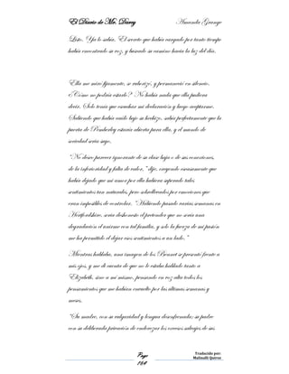 El Diario de Mr. Darcy Amanda Grange
Page
164
Traducido por:
Malinalli Quiroz
Listo. Ya lo sabía. El secreto que había cargado por tanto tiempo
había encontrado su voz, y buscado su camino hacia la luz del día.
Ella me miró fijamente, se ruborizó, y permaneció en silencio.
¿Cómo no podría estarlo? No había nada que ella pudiera
decir. Solo tenía que escuchar mi declaración y luego aceptarme.
Sabiendo que había caído bajo su hechizo, sabía perfectamente que la
puerta de Pemberley estaría abierta para ella, y el mundo de
sociedad seria suyo.
“No deseo parecer ignorante de su clase baja o de sus conexiones,
de la inferioridad y falta de valor,” dije, creyendo escasamente que
había dejado que mi amor por ella hubiera superado tales
sentimientos tan naturales, pero sobrellevados por emociones que
eran imposibles de controlar. “Habiendo pasado varias semanas en
Hertfordshire, seria deshonesto el pretender que no sería una
degradación el unirme con tal familia, y solo la fuerza de mi pasión
me ha permitido el dejar esos sentimientos a un lado.”
Mientras hablaba, una imagen de los Bennet se presentó frente a
mis ojos, y me di cuenta de que no le estaba hablado tanto a
Elizabeth, sino a mí mismo, pensando en voz alta todos los
pensamientos que me habían envuelto por las últimas semanas y
meses.
“Su madre, con su vulgaridad y lengua desenfrenada; su padre
con su deliberada privación de enderezar los excesos salvajes de sus
 