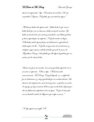 El Diario de Mr. Darcy Amanda Grange
Page
166
Traducido por:
Malinalli Quiroz
ahora recompensada.” dije. “Rescáteme de mi dolor. De mis
ansiedades. Dígame, Elizabeth, que será usted mi esposa.”
Mi discurso había sido apasionado. Había hecho lo que nunca
había hecho por otro ser humano; había mostrado mi alma. Le
había mostrado todos mis miedos y ansiedades, mis debates y luchas,
y ahora esperaba por su respuesta. No podía tardar en llegar.
Ella había estado esperando por mi declaración; aguardando;
estaba seguro de ello. No podía ser ignorante de mi atracción, y
cualquier mujer estaría exaltada de haber ganado la mano de
Fitzwilliam Darcy. Solo faltaba que ella dijera la palabra que nos
uniría, y todo estaría hecho.
Y aun así, para mi asombro, la sonrisa que había esperado ver en
su rostro no apareció. Ella no dijo: “Me ha honrado
inmensamente, Mr Darcy. Estoy halagada, no, complacida
por su declaración, y estoy agradecida por su condescendencia. La
situación de mis parientes, sus tonterías y vicios, no pueden ser motivo
de regocijo, y estoy consciente del honor que me ha hecho al pasar por
alto sus deficiencias al pedirme el ser su esposa. Es por lo tanto que
con un humilde sentido de obligación que acepto su mano.”
No dijo siquiera un simple “Si”.
 