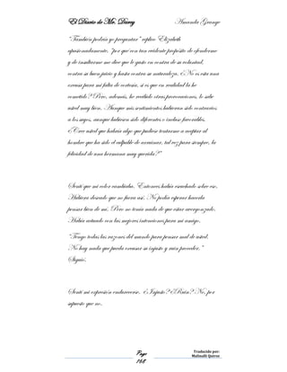 El Diario de Mr. Darcy Amanda Grange
Page
168
Traducido por:
Malinalli Quiroz
“También podría yo preguntar” replico Elizabeth
apasionadamente, “por qué con tan evidente propósito de ofenderme
y de insultarme me dice que le gusto en contra de su voluntad,
contra su buen juicio y hasta contra su naturaleza. ¿No es esta una
excusa para mi falta de cortesía, si es que en realidad la he
cometido? Pero, además, he recibido otras provocaciones, lo sabe
usted muy bien. Aunque mis sentimientos hubieran sido contrarios
a los suyos, aunque hubiesen sido diferentes o incluso favorables.
¿Cree usted que habría algo que pudiese tentarme a aceptar al
hombre que ha sido el culpable de arruinar, tal vez para siempre, la
felicidad de una hermana muy querida?”
Sentí que mi color cambiaba. Entonces había escuchado sobre eso.
Hubiera deseado que no fuera así. No podía esperar hacerla
pensar bien de mí. Pero no tenía nada de que estar avergonzado.
Había actuado con las mejores intenciones para mi amigo.
“Tengo todas las razones del mundo para pensar mal de usted.
No hay nada que pueda excusar su injusto y ruin proceder.”
Siguió.
Sentí mi expresión endurecerse. ¿Injusto? ¿Ruin? No, por
supuesto que no.
 