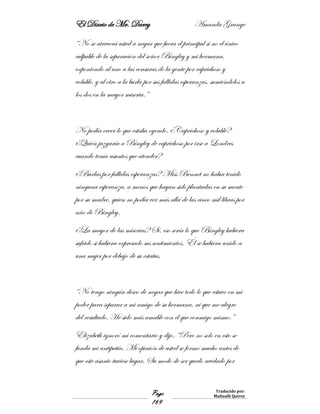 El Diario de Mr. Darcy Amanda Grange
Page
169
Traducido por:
Malinalli Quiroz
“No se atreverá usted a negar que fuera el principal si no el único
culpable de la separación del señor Bingley y mi hermana,
exponiendo al uno a las censuras de la gente por caprichoso y
voluble, y al otro a la burla por sus fallidas esperanzas, sumiéndolos a
los dos en la mayor miseria.”
No podía creer lo que estaba oyendo. ¿Caprichoso y voluble?
¿Quién juzgaría a Bingley de caprichoso por irse a Londres
cuando tenía asuntos que atender?
¿Burlas por fallidas esperanzas? Miss Bennet no había tenido
ninguna esperanza, a menos que hayan sido plantadas en su mente
por su madre, quien no podía ver más allá de las cinco mil libras por
año de Bingley.
¿La mayor de las miserias? Sí, eso sería lo que Bingley hubiera
sufrido si hubiera expresado sus sentimientos. Él se hubiera unido a
una mujer por debajo de su estatus.
“No tengo ningún deseo de negar que hice todo lo que estuvo en mi
poder para separar a mi amigo de su hermana, ni que me alegro
del resultado. He sido más amable con el que conmigo mismo.”
Elizabeth ignoró mi comentario y dijo, “Pero no solo en esto se
funda mi antipatía. Mi opinión de usted se formó mucho antes de
que este asunto tuviese lugar. Su modo de ser quedo revelado por
 