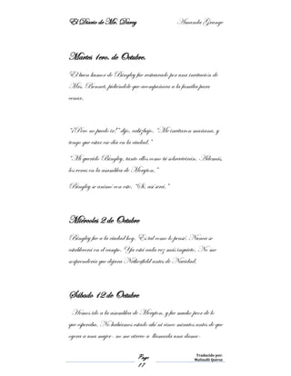 El Diario de Mr. Darcy Amanda Grange
Page
17
Traducido por:
Malinalli Quiroz
Martes 1ero. de Octubre.
El buen humor de Bingley fue restaurado por una invitación de
Mrs. Bennet, pidiéndole que acompañara a la familia para
cenar.
“¡Pero no puedo ir!” dijo, cabizbajo. “Me invitaron mañana, y
tengo que estar ese día en la ciudad.”
“Mi querido Bingley, tanto ellos como tú sobrevivirán. Además,
los veras en la asamblea de Meryton.”
Bingley se animó con esto. “Sí, así será.”
Miércoles 2 de Octubre
Bingley fue a la ciudad hoy. Es tal como lo pensé. Nunca se
establecerá en el campo. Ya está cada vez más inquieto. No me
sorprendería que dejara Netherfield antes de Navidad.
Sábado 12 de Octubre
Hemos ido a la asamblea de Meryton, y fue mucho peor de lo
que esperaba. No habíamos estado ahí ni cinco minutos antes de que
oyera a una mujer- no me atrevo a llamarla una dama-
 