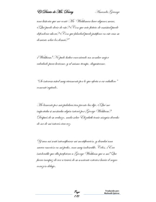 El Diario de Mr. Darcy Amanda Grange
Page
170
Traducido por:
Malinalli Quiroz
una historia que me contó Mr Wickhman hace algunos meses.
¿Qué puede decir de esto? ¿Con que acto ficticio de amistad puede
defenderse ahora? ¿Con que falsedad puede justificar en este caso su
dominio sobre los demás?”
¡Wickham! No pudo haber encontrado un nombre mejor
calculado para herirme, y al mismo tiempo, disgustarme.
“Se interesa usted muy vivamente por lo que afecta a ese caballero”
comenté agitado.
Me lamente por mis palabras tan pronto las dije. ¿Qué me
importaba si mostraba algún interés por George Wickham?
Después de su rechazo, nada sobre Elizabeth tenía ningún derecho
de ser de mi interés otra vez.
Y aun así sentí intensificarse mi mortificación, y descubrí una
nueva emoción en mi pecho, una muy indeseable. Celos. ¡Era
intolerable que ella prefiriera a George Wickham que a mí! Que
fuera incapaz de ver a través de su sonriente exterior hacia el negro
corazón debajo.
 